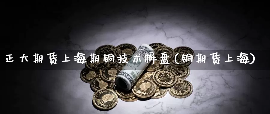 正大期货上海期铜技术解盘(铜期货上海)_https://www.hbcwei.com_国际期货行情_第1张