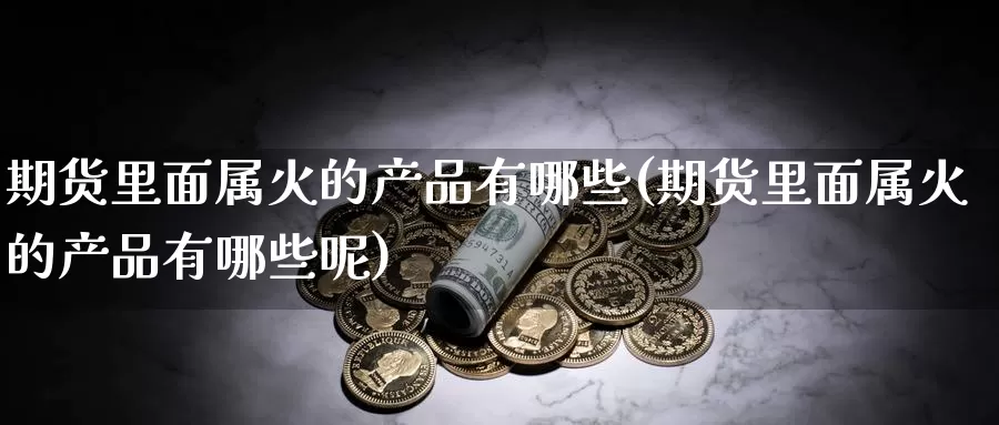 期货里面属火的产品有哪些(期货里面属火的产品有哪些呢)_https://www.hbcwei.com_国际期货喊单直播室_第1张