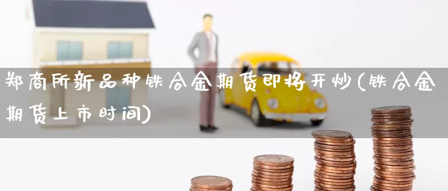 郑商所新品种铁合金期货即将开炒(铁合金期货上市时间)_https://www.hbcwei.com_国际期货行情_第1张